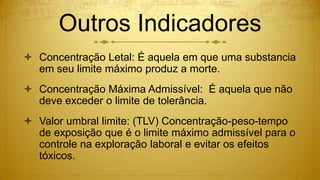 Outros Indicadores
 Concentração Letal: É aquela em que uma substancia
em seu limite máximo produz a morte.
 Concentração Máxima Admissível: É aquela que não
deve exceder o limite de tolerância.
 Valor umbral limite: (TLV) Concentração-peso-tempo
de exposição que é o limite máximo admissível para o
controle na exploração laboral e evitar os efeitos
tóxicos.
 