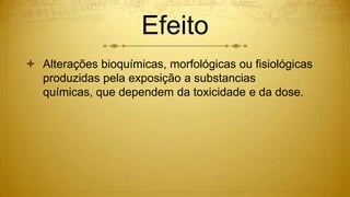 Efeito
 Alterações bioquímicas, morfológicas ou fisiológicas
produzidas pela exposição a substancias
químicas, que dependem da toxicidade e da dose.
 
