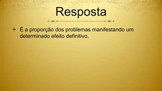 Resposta
 É a proporção dos problemas manifestando um
determinado efeito definitivo.
 