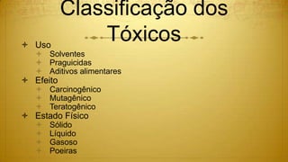 Classificação dos
Tóxicos Uso
 Solventes
 Praguicidas
 Aditivos alimentares
 Efeito
 Carcinogênico
 Mutagênico
 Teratogênico
 Estado Físico
 Sólido
 Líquido
 Gasoso
 Poeiras
 