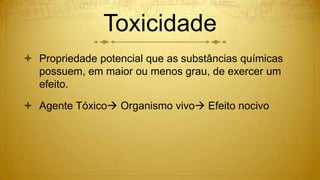 Toxicidade
 Propriedade potencial que as substâncias químicas
possuem, em maior ou menos grau, de exercer um
efeito.
 Agente Tóxico Organismo vivo Efeito nocivo
 