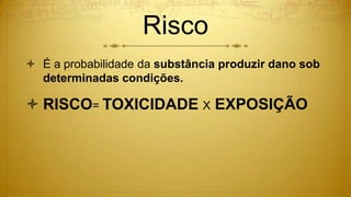 Risco
 É a probabilidade da substância produzir dano sob
determinadas condições.
 RISCO= TOXICIDADE X EXPOSIÇÃO
 