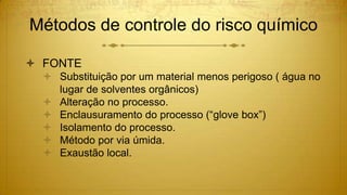 Métodos de controle do risco químico
 FONTE
 Substituição por um material menos perigoso ( água no
lugar de solventes orgânicos)
 Alteração no processo.
 Enclausuramento do processo (“glove box”)
 Isolamento do processo.
 Método por via úmida.
 Exaustão local.
 