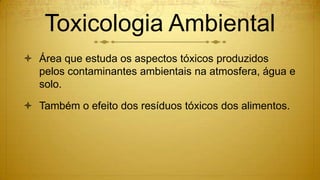 Toxicologia Ambiental
 Área que estuda os aspectos tóxicos produzidos
pelos contaminantes ambientais na atmosfera, água e
solo.
 Também o efeito dos resíduos tóxicos dos alimentos.
 