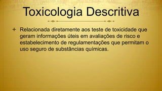 Toxicologia Descritiva
 Relacionada diretamente aos teste de toxicidade que
geram informações úteis em avaliações de risco e
estabelecimento de regulamentações que permitam o
uso seguro de substâncias químicas.
 
