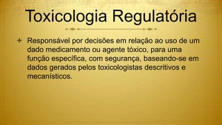 Toxicologia Regulatória
 Responsável por decisões em relação ao uso de um
dado medicamento ou agente tóxico, para uma
função específica, com segurança, baseando-se em
dados gerados pelos toxicologistas descritivos e
mecanísticos.
 