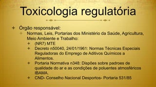 Toxicologia regulatória
 Órgão responsável:
 Normas, Leis, Portarias dos Ministério da Saúde, Agricultura,
Meio Ambiente e Trabalho:
 (NR7) MTE
 Decreto n50040, 24/01/1961: Normas Técnicas Especiais
Reguladoras do Emprego de Aditivos Químicos a
Alimentos.
 Portaria Normativa n348: Dispões sobre padroes de
qualidade do ar e as condições de poluentes atmosféricos
IBAMA.
 CND- Conselho Nacional Desportos- Portaria 531/85
 