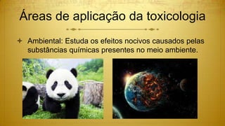 Áreas de aplicação da toxicologia
 Ambiental: Estuda os efeitos nocivos causados pelas
substâncias químicas presentes no meio ambiente.
 