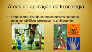 Áreas de aplicação da toxicologia
 Ocupacional: Estuda os efeitos nocivos causados
pelas xenobióticos presentes no ambiente de
trabalho.
 