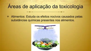 Áreas de aplicação da toxicologia
 Alimentos: Estuda os efeitos nocivos causados pelas
substâncias químicas presentes nos alimentos.
 