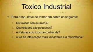 Toxico Industrial
 Para esse, deve se tomar em conta os seguinte:
1. Os tóxicos são químicos?
2. Quantidades são pequenas?
3. A Natureza do toxico é conhecida?
4. A via de intoxicação mais importante é a respiratória?
 