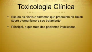 Toxicologia Clínica
 Estuda os sinais e sintomas que produzem os Toxon
sobre o organismo e seu tratamento.
 Principal, a que trata dos pacientes intoxicados.
 
