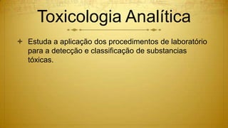 Toxicologia Analítica
 Estuda a aplicação dos procedimentos de laboratório
para a detecção e classificação de substancias
tóxicas.
 