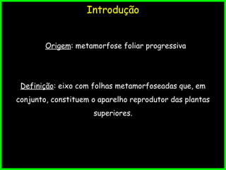 Introdução
Origem: metamorfose foliar progressiva
Definição: eixo com folhas metamorfoseadas que, em
conjunto, constituem o aparelho reprodutor das plantas
superiores.
 