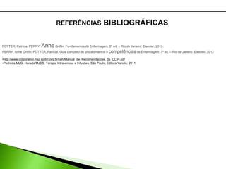REFERÊNCIAS BIBLIOGRÁFICAS
POTTER, Patricia; PERRY, AnneGriffin. Fundamentos de Enfermagem. 8ª ed. – Rio de Janeiro: Elsevier, 2013.
PERRY, Anne Griffin; POTTER, Patricia. Guia completo de procedimentos e competências de Enfermagem. 7ª ed. – Rio de Janeiro: Elsevier, 2012
.
•http://www.corporativo.hsp.spdm.org.br/ceh/Manual_de_Recomendacoes_da_CCIH.pdf
•Pedreira MLG, Harada MJCS. Terapia Intravenosa e Infusões. São Paulo, Editora Yendis; 2011
 