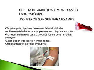 COLETA DE SANGUE PARA EXAMES
COLETA DE AMOSTRAS PARA EXAMES
LABORATÓRIAS
•Os principais objetivos do exame laboratorial são
confirmar,estabelecer ou complementar o diagnostico clínico.
•Fornecer elementos para o prognóstico de determinadas
doenças.
•Estabelecer critérios de normalidades.
•Delinear fatores de risco evolutivos.
 