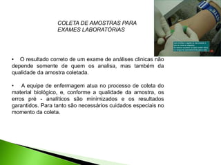 • O resultado correto de um exame de análises clinicas não
depende somente de quem os analisa, mas também da
qualidade da amostra coletada.
• A equipe de enfermagem atua no processo de coleta do
material biológico, e, conforme a qualidade da amostra, os
erros pré - analíticos são minimizados e os resultados
garantidos. Para tanto são necessários cuidados especiais no
momento da coleta.
COLETA DE AMOSTRAS PARA
EXAMES LABORATÓRIAS
 