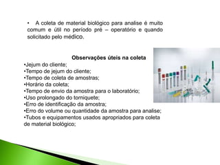 •Jejum do cliente;
•Tempo de jejum do cliente;
•Tempo de coleta de amostras;
•Horário da coleta;
•Tempo de envio da amostra para o laboratório;
•Uso prolongado do torniquete;
•Erro de identificação da amostra;
•Erro do volume ou quantidade da amostra para analise;
•Tubos e equipamentos usados apropriados para coleta
de material biológico;
• A coleta de material biológico para analise é muito
comum e útil no período pré – operatório e quando
solicitado pelo médico.
Observações úteis na coleta
 