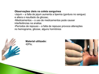 Observações úteis na coleta sanguínea
•Jejum – a falta de jejum aumenta a lipemia (gordura no sangue)
e altera o resultado da glicose;.
•Medicamentos – o uso de medicamentos pode causar
interferências na analise.
•Períodos de repouso – a falta de repouso provoca alterações
no hemograma, glicose, alguns hormônios
Material utilizado:
•EPIs;
 