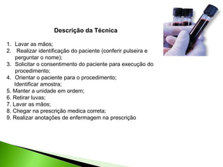 Descrição da Técnica
1. Lavar as mãos;
2. Realizar identificação do paciente (conferir pulseira e
perguntar o nome);
3. Solicitar o consentimento do paciente para execução do
procedimento;
4. Orientar o paciente para o procedimento;
Identificar amostra;
5. Manter a unidade em ordem;
6. Retirar luvas;
7. Lavar as mãos;
8. Chegar na prescrição medica correta;
9. Realizar anotações de enfermagem na prescrição
 