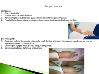 Desvantagens:
1. Acidentes no local da punção: Inflamação local, flebites, abscesso, hematomas e esclerose da veia por
repetidas punções no mesmo local.
2. Embolia por: injeção de ar, óleo ou coágulo sanguíneo.
3. Complicações locais da terapia endovenosa
Vantagens:
1. Absorção rápida.
2. Volume maior de medicamentos.
3. Administração de substâncias que poderiam ser irritantes por outras vias.
4. Possibilidade de administrar medicamento em pacientes impossibilitados de deglutir.
Punção venosa
 