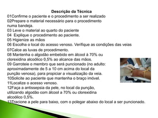Descrição da Técnica
01Confirme o paciente e o procedimento a ser realizado
02Prepare o material necessário para o procedimento
numa bandeja.
03 Leve o material ao quarto do paciente
04 Explique o procedimento ao paciente.
05 Higienize as mãos
06 Escolha o local do acesso venoso. Verifique as condições das veias
07Calce as luvas de procedimento.
08 Mantenha o algodão embebido em álcool à 70% ou
clorexidina alcoólico 0,5% ao alcance das mãos.
09 Garroteie o membro que será puncionado (no adulto:
aproximadamente de 5 a 10 cm acima do local da
punção venosa), para propiciar a visualização da veia.
10Solicite ao paciente que mantenha o braço imóvel.
11Localize o acesso venoso.
12Faça a antissepsia da pele, no local da punção,
utilizando algodão com álcool a 70% ou clorexidina
alcoólico 0,5%.
13Tracione a pele para baixo, com o polegar abaixo do local a ser puncionado.
 