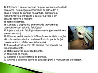 14 Introduza o cateter venoso na pele, com o bisel voltado
para cima, num ângulo aproximado de 30º a 45° e,
após o refluxo de sangue no canhão, mantenha o
mandril imóvel e introduza o cateter na veia e em
seguida remova o mandril.
15 Retire o garrote.
16 Conecte o dispositivo selecionado previamente
preenchido com solução fisiológica.
17 Injete a solução fisiológica lentamente (permeabilize o
acesso venoso).
18 Observe se há sinais de infiltração no local da punção,
além de queixas de dor ou desconforto do paciente (se
houver, retire o cateter imediatamente).
19 Fixe o dispositivo com fita adesiva microporosa ou
filme transparente.
20 Retire as luvas de procedimento.
21 Higienize as mãos.
22 Coloque a data e horário da punção.
23 Oriente o paciente sobre os cuidados para a manutenção do cateter.
 