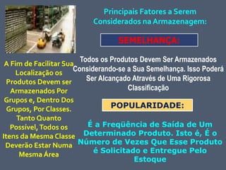 Principais Fatores a Serem
Considerados na Armazenagem:
Todos os Produtos Devem Ser Armazenados
Considerando-se a Sua Semelhança. Isso Poderá
Ser Alcançado Através de Uma Rigorosa
Classificação
SEMELHANÇA:
A Fim de Facilitar Sua
Localização os
Produtos Devem ser
Armazenados Por
Grupos e, Dentro Dos
Grupos, Por Classes.
Tanto Quanto
Possível,Todos os
Itens da Mesma Classe
Deverão Estar Numa
Mesma Área
POPULARIDADE:
É a Freqüência de Saída de Um
Determinado Produto. Isto é, É o
Número de Vezes Que Esse Produto
é Solicitado e Entregue Pelo
Estoque
 