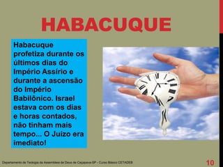 Habacuque
profetiza durante os
últimos dias do
Império Assírio e
durante a ascensão
do Império
Babilônico. Israel
estava com os dias
e horas contados,
não tinham mais
tempo... O Juízo era
imediato!
HABACUQUE
Departamento de Teologia da Assembleia de Deus de Caçapava-SP - Curso Básico CETADEB
10
 