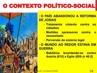 • O PAÍS ABANDONOU A REFORMA
DE JOSIAS
• Tratamento violento contra os
cidadãos
• Medidas opressoras contra o
necessitado
• Perversão do sistema legal
• O MUNDO AO REDOR ESTAVA EM
GUERRA
• Babilônia levantando-se contra
Assíria (612) e Egito (605-Jr 46:2)
O CONTEXTO POLÍTICO-SOCIAL
Departamento de Teologia da Assembléia de Deus de Caçapava-SP - Curso Básico CETADEB
14
 