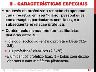 II – CARACTERÍSTICAS ESPECIAIS
 Ao invés de profetizar a respeito da apostata
Judá, registra, em seu ‘’diário’’ pessoal suas
conversações particulares com Deus, e a
subsequente revelação profética.
 Contém pelo menos três formas literárias
distintas entre si:
‘’dialogo’’ (colóquio) entre o profeta e Deus (1.2-
2.5);
‘’ais proféticos’’ clássicos (2.6-20);
E um cântico profético (cap. 3)- todas com dicção
vigorosa e com metáforas pitorescas.
Departamento de Teologia da Assembleia de Deus de Caçapava-SP - Curso Básico CETADEB
15
 