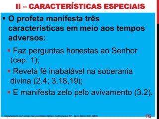 II – CARACTERÍSTICAS ESPECIAIS
 O profeta manifesta três
características em meio aos tempos
adversos:
 Faz perguntas honestas ao Senhor
(cap. 1);
 Revela fé inabalável na soberania
divina (2.4; 3.18,19);
 E manifesta zelo pelo avivamento (3.2).
Departamento de Teologia da Assembleia de Deus de Caçapava-SP - Curso Básico CETADEB
16
 