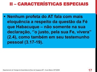 II – CARACTERÍSTICAS ESPECIAIS
 Nenhum profeta do AT fala com mais
eloquência a respeito da questão da Fé
que Habacuque – não somente na sua
declaração, ‘’o justo, pela sua Fe, vivera’’
(2.4), como também em seu testemunho
pessoal (3.17-19).
Departamento de Teologia da Assembleia de Deus de Caçapava-SP - Curso Básico CETADEB
17
 