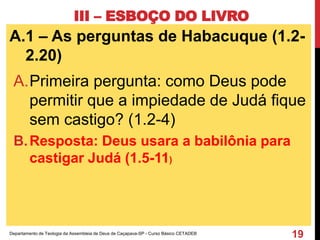 III – ESBOÇO DO LIVRO
A.1 – As perguntas de Habacuque (1.2-
2.20)
A.Primeira pergunta: como Deus pode
permitir que a impiedade de Judá fique
sem castigo? (1.2-4)
B.Resposta: Deus usara a babilônia para
castigar Judá (1.5-11)
Departamento de Teologia da Assembleia de Deus de Caçapava-SP - Curso Básico CETADEB
19
 