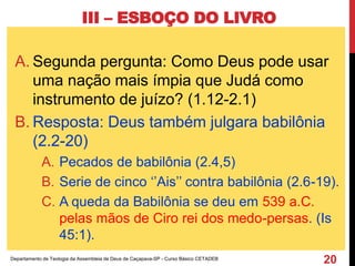 III – ESBOÇO DO LIVRO
A. Segunda pergunta: Como Deus pode usar
uma nação mais ímpia que Judá como
instrumento de juízo? (1.12-2.1)
B. Resposta: Deus também julgara babilônia
(2.2-20)
A. Pecados de babilônia (2.4,5)
B. Serie de cinco ‘’Ais’’ contra babilônia (2.6-19).
C. A queda da Babilônia se deu em 539 a.C.
pelas mãos de Ciro rei dos medo-persas. (Is
45:1).
Departamento de Teologia da Assembleia de Deus de Caçapava-SP - Curso Básico CETADEB
20
 
