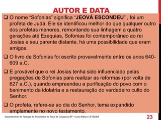 AUTOR E DATA
 O nome “Sofonias” significa “JEOVÁ ESCONDEU” , foi um
profeta de Judá. Ele se identificou melhor do que qualquer outro
dos profetas menores, remontando sua linhagem a quatro
gerações até Ezequias, Sofonias foi contemporâneo ao rei
Josias e seu parente distante, há uma possibilidade que eram
amigos.
 O livro de Sofonias foi escrito provavelmente entre os anos 640-
609 a.C.
 E provável que o rei Josias tenha sido influenciado pelas
pregações de Sofonias para realizar as reformas (por volta de
627 a.C.), quando empreendeu a purificação do povo com o
banimento da idolatria e a restauração do verdadeiro culto do
Senhor.
 O profeta, refere-se ao dia do Senhor, tema expandido
amplamente no novo testamento.
Departamento de Teologia da Assembleia de Deus de Caçapava-SP - Curso Básico CETADEB
23
 