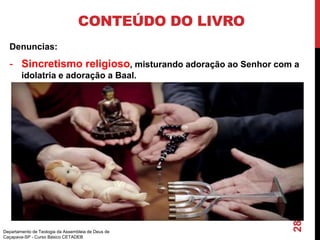 CONTEÚDO DO LIVRO
Denuncias:
- Sincretismo religioso, misturando adoração ao Senhor com a
idolatria e adoração a Baal.
Departamento de Teologia da Assembleia de Deus de
Caçapava-SP - Curso Básico CETADEB
28
 
