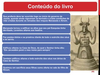 Conteúdo do livro
Sua profecia deve ter ocorrido logo no inicio do governo de
Josias, quando ainda vigoravam as terríveis e cruéis condições de
vida criadas durante os reinados dos iníquos Manassés e Amom.
Manassés tornou a edificar os altos que seu pai Ezequias tinha
derribado, Levantou altares aos baalins.
Fez postes-ídolos e se prostrou diante de todo o exército dos céus
e os serviu
Edificou altares na Casa de Deus, da qual o Senhor tinha dito:
“Em Jerusalém porei o meu nome para sempre”.
Também edificou altares a todo exército dos céus nos átrios da
Casa do Senhor.
Queimou em sacrifício seus filhos como oferta no vale do filho de
Hinom.
30
 