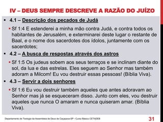 IV – DEUS SEMPRE DESCREVE A RAZÃO DO JUÍZO
 4.1 – Descrição dos pecados de Judá
 Sf 1:4 E estenderei a minha mão contra Judá, e contra todos os
habitantes de Jerusalém, e exterminarei deste lugar o restante de
Baal, e o nome dos sacerdotes dos ídolos, juntamente com os
sacerdotes;
 4.2 – A busca de respostas através dos astros
 Sf 1:5 Os judeus sobem aos seus terraços e se inclinam diante do
sol, da lua e das estrelas. Eles seguem ao Senhor mas também
adoram a Milcom! Eu vou destruir essas pessoas! (Bíblia Viva).
 4.3 – Servir a dois senhores
 Sf 1:6 Eu vou destruir também aqueles que antes adoravam ao
Senhor mas já se esqueceram disso. Junto com eles, vou destruir
aqueles que nunca O amaram e nunca quiseram amar. (Bíblia
Viva).
Departamento de Teologia da Assembleia de Deus de Caçapava-SP - Curso Básico CETADEB
31
 