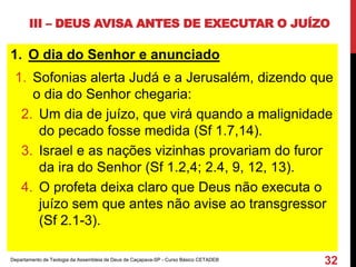 III – DEUS AVISA ANTES DE EXECUTAR O JUÍZO
1. O dia do Senhor e anunciado
1. Sofonias alerta Judá e a Jerusalém, dizendo que
o dia do Senhor chegaria:
2. Um dia de juízo, que virá quando a malignidade
do pecado fosse medida (Sf 1.7,14).
3. Israel e as nações vizinhas provariam do furor
da ira do Senhor (Sf 1.2,4; 2.4, 9, 12, 13).
4. O profeta deixa claro que Deus não executa o
juízo sem que antes não avise ao transgressor
(Sf 2.1-3).
Departamento de Teologia da Assembleia de Deus de Caçapava-SP - Curso Básico CETADEB
32
 