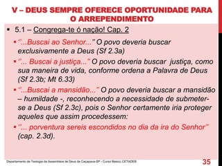 V – DEUS SEMPRE OFERECE OPORTUNIDADE PARA
O ARREPENDIMENTO
 5.1 – Congrega-te ó nação! Cap. 2
‘’...Buscai ao Senhor...’’ O povo deveria buscar
exclusivamente a Deus (Sf 2.3a)
‘’... Buscai a justiça...’’ O povo deveria buscar justiça, como
sua maneira de vida, conforme ordena a Palavra de Deus
(Sf 2.3b; Mt 6.33)
‘’...Buscai a mansidão...’’ O povo deveria buscar a mansidão
– humildade -, reconhecendo a necessidade de submeter-
se a Deus (Sf 2.3c), pois o Senhor certamente iria proteger
aqueles que assim procedessem:
‘’... porventura sereis escondidos no dia da ira do Senhor’’
(cap. 2.3d).
Departamento de Teologia da Assembleia de Deus de Caçapava-SP - Curso Básico CETADEB
35
 
