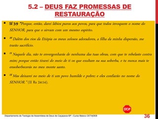 5.2 – DEUS FAZ PROMESSAS DE
RESTAURAÇÃO
 Sf 3:9 “Porque, então, darei lábios puros aos povos, para que todos invoquem o nome do
SENHOR, para que o sirvam com um mesmo espírito.
 10 Dalém dos rios da Etiópia os meus zelosos adoradores, a filha da minha dispersão, me
trarão sacrifício.
 11 Naquele dia, não te envergonharás de nenhuma das tuas obras, com que te rebelaste contra
mim; porque então tirarei do meio de ti os que exultam na sua soberba, e tu nunca mais te
ensoberbecerás no meu monte santo.
 12 Mas deixarei no meio de ti um povo humilde e pobre; e eles confiarão no nome do
SENHOR.” (II Rs 24:14).
Departamento de Teologia da Assembleia de Deus de Caçapava-SP - Curso Básico CETADEB
36
 