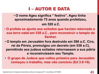 I – AUTOR E DATA
• O nome Ageu significa ‘’ festivo’’. Ageu tinha
aproximadamente 75 anos quando profetizou,
em 520 a.C.
• O profeta se ajunta aos exilados que haviam retornado a
sua terra natal em 538 a.C., para reconstruir o templo do
Senhor.
• O templo em Jerusalém fora destruído em 586 a.C. Ciro,
rei da Pérsia, promulgou um decreto (em 538 a.C),
permitindo aos judeus exilados retornassem a sua pátria
e reconstruíssem seu Templo.
• O grupo de Judeus que voltou primeiro para Jerusalém
começou o trabalho, mas não concluiu (Ed 3.8-10).
Departamento de Teologia da Assembleia de Deus de Caçapava-SP - Curso Básico CETADEB
43
 