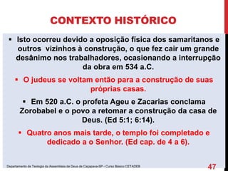 CONTEXTO HISTÓRICO
 Isto ocorreu devido a oposição física dos samaritanos e
outros vizinhos à construção, o que fez cair um grande
desânimo nos trabalhadores, ocasionando a interrupção
da obra em 534 a.C.
 O judeus se voltam então para a construção de suas
próprias casas.
 Em 520 a.C. o profeta Ageu e Zacarias conclama
Zorobabel e o povo a retomar a construção da casa de
Deus. (Ed 5:1; 6:14).
 Quatro anos mais tarde, o templo foi completado e
dedicado a o Senhor. (Ed cap. de 4 a 6).
Departamento de Teologia da Assembleia de Deus de Caçapava-SP - Curso Básico CETADEB
47
 