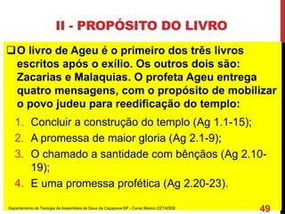II - PROPÓSITO DO LIVRO
O livro de Ageu é o primeiro dos três livros
escritos após o exílio. Os outros dois são:
Zacarias e Malaquias. O profeta Ageu entrega
quatro mensagens, com o propósito de mobilizar
o povo judeu para reedificação do templo:
1. Concluir a construção do templo (Ag 1.1-15);
2. A promessa de maior gloria (Ag 2.1-9);
3. O chamado a santidade com bênçãos (Ag 2.10-
19);
4. E uma promessa profética (Ag 2.20-23).
Departamento de Teologia da Assembleia de Deus de Caçapava-SP - Curso Básico CETADEB
49
 