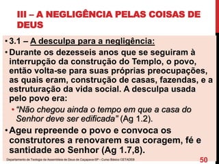 III – A NEGLIGÊNCIA PELAS COISAS DE
DEUS
• 3.1 – A desculpa para a negligência:
• Durante os dezesseis anos que se seguiram à
interrupção da construção do Templo, o povo,
então volta-se para suas próprias preocupações,
as quais eram, construção de casas, fazendas, e a
estruturação da vida social. A desculpa usada
pelo povo era:
• “Não chegou ainda o tempo em que a casa do
Senhor deve ser edificada” (Ag 1.2).
•Ageu repreende o povo e convoca os
construtores a renovarem sua coragem, fé e
santidade ao Senhor (Ag 1.7,8).
Departamento de Teologia da Assembleia de Deus de Caçapava-SP - Curso Básico CETADEB
50
 