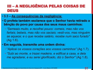 III – A NEGLIGÊNCIA PELAS COISAS DE
DEUS
• 3.3 – As consequências da negligência:
• O profeta também esclarece que o Senhor havia retirado a
bênção do povo por causa dos seus maus caminhos:
• “Semeais muito, e recolhei pouco: comeis, mas não vos
fartais; bebeis, mas não vos saciais; vesti-vos, mas ninguém
se aquece; e o que recebe salário, recebe num saco furado”
(Ag 1.6).
• Em seguida, transmite uma ordem divina:
• “Aplicai os vossos corações aos vossos caminhos” (Ag 1.7).
• “Subi ao monte, e trazei madeira, e edificai a casa, e dela
me agradarei, e eu serei glorificado, diz o Senhor” (Ag 1.8).
Departamento de Teologia da Assembleia de Deus de Caçapava-SP - Curso Básico CETADEB
51
 