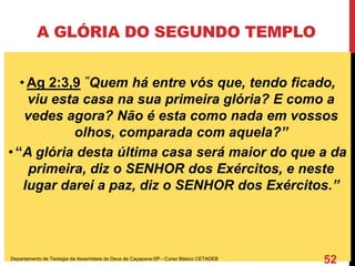 A GLÓRIA DO SEGUNDO TEMPLO
• Ag 2:3,9 “Quem há entre vós que, tendo ficado,
viu esta casa na sua primeira glória? E como a
vedes agora? Não é esta como nada em vossos
olhos, comparada com aquela?”
• “A glória desta última casa será maior do que a da
primeira, diz o SENHOR dos Exércitos, e neste
lugar darei a paz, diz o SENHOR dos Exércitos.”
Departamento de Teologia da Assembleia de Deus de Caçapava-SP - Curso Básico CETADEB
52
 