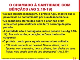 O CHAMADO À SANTIDADE COM
BÊNÇÃOS (AG 2.10-19)
• Na sua terceira mensagem, o profeta Ageu mostra que o
povo havia se contaminado por sua desobediência.
• Os sacrifícios oferecidos sobre o altar não eram
suficientes para santificar uma terra corrompida pelo
pecado.
• A santidade não é contagiosa, mas o pecado o é (Ag 2.10-
14). Por esta razão, a benção de Deus havia sido
suspensa.
• O profeta prediz para aquele ano uma boa colheita:
• “Há ainda semente no celeiro? Nem a videira, nem a
figueira, nem a rameira, nem a oliveira, tem dados os seus
frutos; mas desde este dia vos abençoarei” (Ag 2.19).
Departamento de Teologia da Assembleia de Deus de Caçapava-SP - Curso Básico CETADEB
53
 
