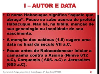 I – AUTOR E DATA
 O nome Habacuque significa ‘’aquele que
abraça’’. Pouco se sabe acerca do profeta
Habacuque. Não há, na bíblia, menção de
sua genealogia ou localidade de seu
nascimento.
 A menção dos caldeus (1.6) sugere uma
data no final do século VII a.C.
 Pouco antes de Nabucodonosor iniciar a
campanha contra a Assíria (Nínive 612
a.C), Carquemis ( 605. a.C) e Jerusalém
(605 a.C).
Departamento de Teologia da Assembleia de Deus de Caçapava-SP - Curso Básico CETADEB
6
 